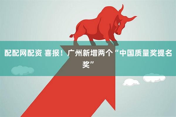 配配网配资 喜报！广州新增两个“中国质量奖提名奖”