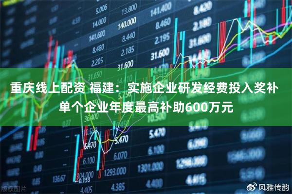 重庆线上配资 福建：实施企业研发经费投入奖补 单个企业年度最高补助600万元