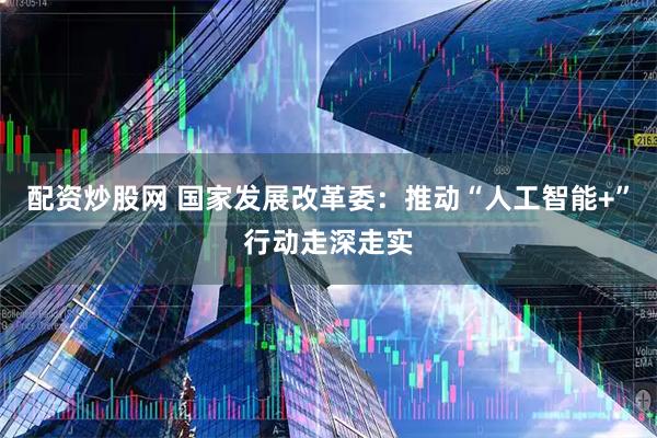 配资炒股网 国家发展改革委：推动“人工智能+”行动走深走实