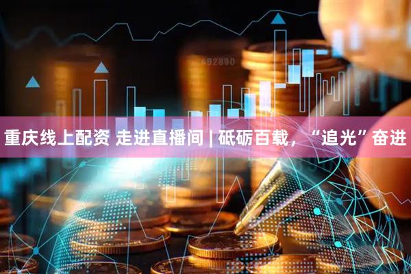 重庆线上配资 走进直播间 | 砥砺百载，“追光”奋进