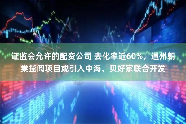 证监会允许的配资公司 去化率近60%，通州朝棠揽阅项目或引入中海、贝好家联合开发