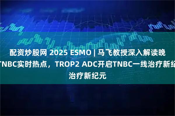 配资炒股网 2025 ESMO | 马飞教授深入解读晚期TNBC实时热点，TROP2 ADC开启TNBC一线治疗新纪元