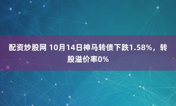 配资炒股网 10月14日神马转债下跌1.58%，转股溢价率0%