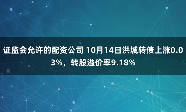 证监会允许的配资公司 10月14日洪城转债上涨0.03%，转股溢价率9.18%