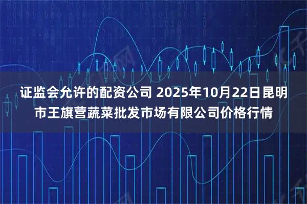 证监会允许的配资公司 2025年10月22日昆明市王旗营蔬菜批发市场有限公司价格行情