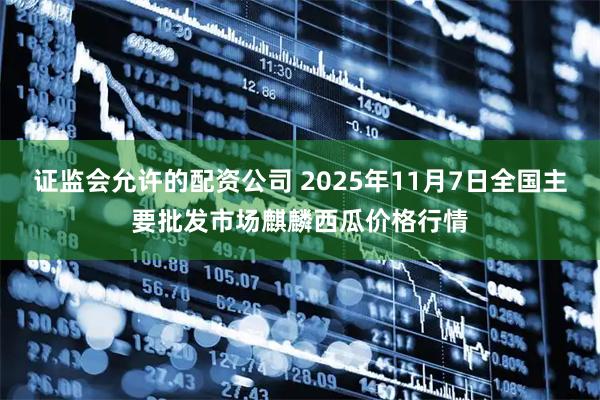 证监会允许的配资公司 2025年11月7日全国主要批发市场麒麟西瓜价格行情