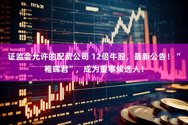 证监会允许的配资公司 12倍牛股，最新公告！“稚晖君”，成为董事候选人！