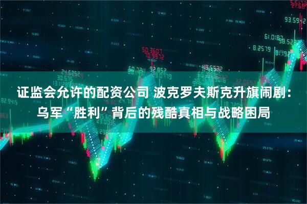 证监会允许的配资公司 波克罗夫斯克升旗闹剧：乌军“胜利”背后的残酷真相与战略困局