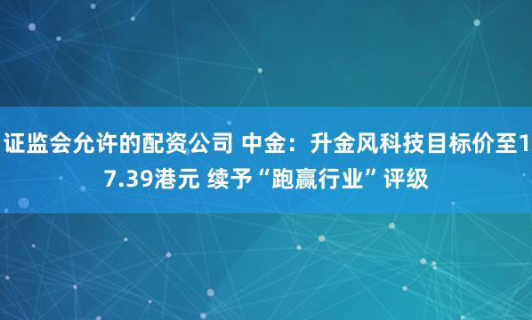 证监会允许的配资公司 中金：升金风科技目标价至17.39港元 续予“跑赢行业”评级