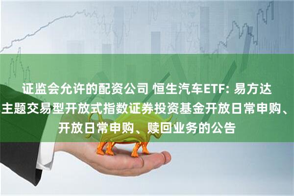 证监会允许的配资公司 恒生汽车ETF: 易方达恒生港股通汽车主题交易型开放式指数证券投资基金开放日常申购、赎回业务的公告