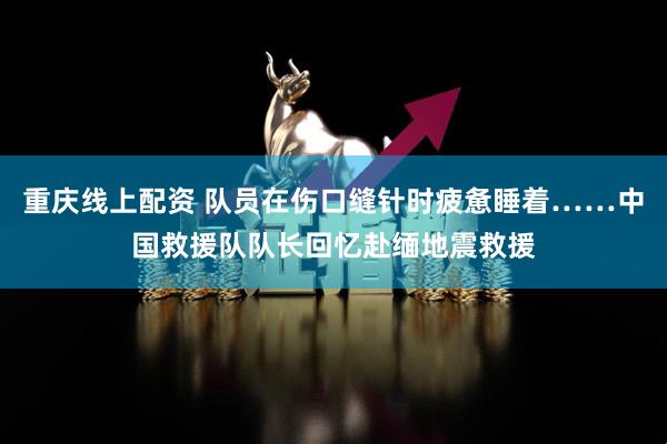 重庆线上配资 队员在伤口缝针时疲惫睡着……中国救援队队长回忆赴缅地震救援