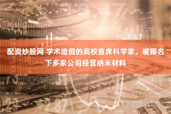配资炒股网 学术造假的高校首席科学家，被曝名下多家公司经营纳米材料
