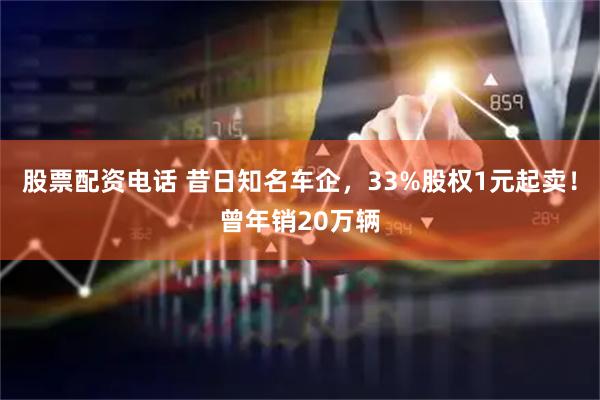股票配资电话 昔日知名车企，33%股权1元起卖！曾年销20万辆