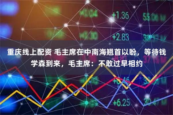 重庆线上配资 毛主席在中南海翘首以盼，等待钱学森到来，毛主席：不敢过早相约