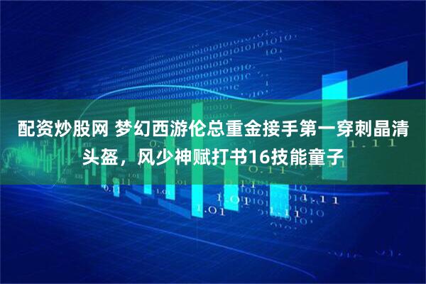 配资炒股网 梦幻西游伦总重金接手第一穿刺晶清头盔，风少神赋打书16技能童子