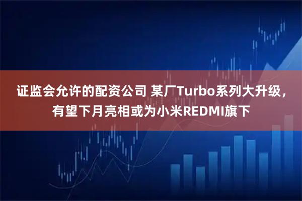 证监会允许的配资公司 某厂Turbo系列大升级，有望下月亮相或为小米REDMI旗下