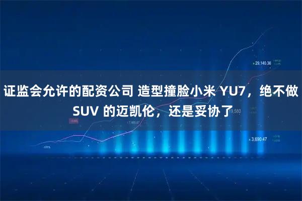 证监会允许的配资公司 造型撞脸小米 YU7，绝不做 SUV 的迈凯伦，还是妥协了