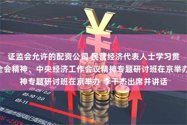 证监会允许的配资公司 民营经济代表人士学习贯彻党的二十届四中全会精神、中央经济工作会议精神专题研讨班在京举办 李干杰出席并讲话