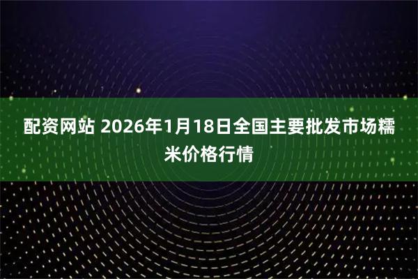 配资网站 2026年1月18日全国主要批发市场糯米价格行情