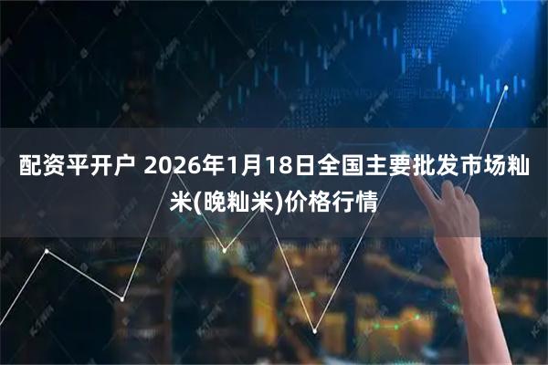 配资平开户 2026年1月18日全国主要批发市场籼米(晚籼米)价格行情