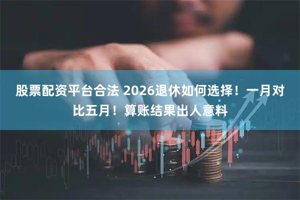 股票配资平台合法 2026退休如何选择！一月对比五月！算账结果出人意料