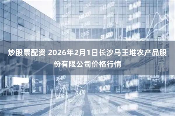 炒股票配资 2026年2月1日长沙马王堆农产品股份有限公司价格行情