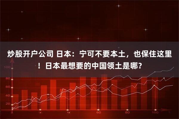 炒股开户公司 日本：宁可不要本土，也保住这里！日本最想要的中国领土是哪？