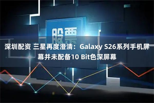 深圳配资 三星再度澄清：Galaxy S26系列手机屏幕并未配备10 Bit色深屏幕