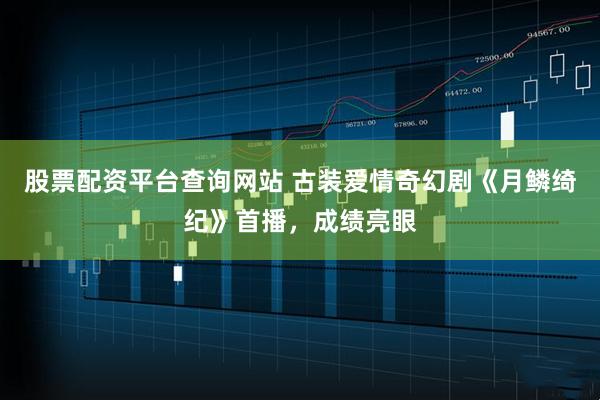 股票配资平台查询网站 古装爱情奇幻剧《月鳞绮纪》首播，成绩亮眼
