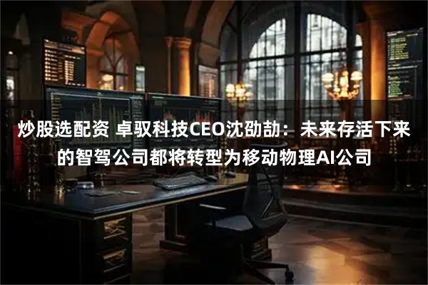 炒股选配资 卓驭科技CEO沈劭劼：未来存活下来的智驾公司都将转型为移动物理AI公司