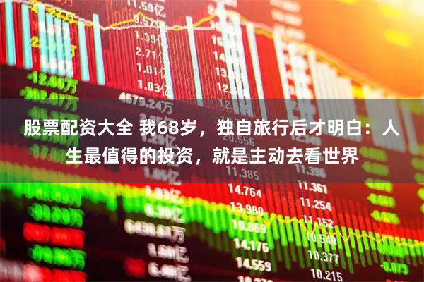 股票配资大全 我68岁，独自旅行后才明白：人生最值得的投资，就是主动去看世界