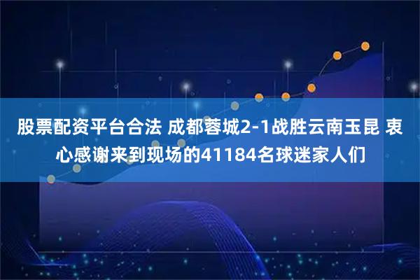 股票配资平台合法 成都蓉城2-1战胜云南玉昆 衷心感谢来到现场的41184名球迷家人们