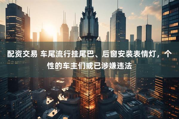 配资交易 车尾流行挂尾巴、后窗安装表情灯，个性的车主们或已涉嫌违法
