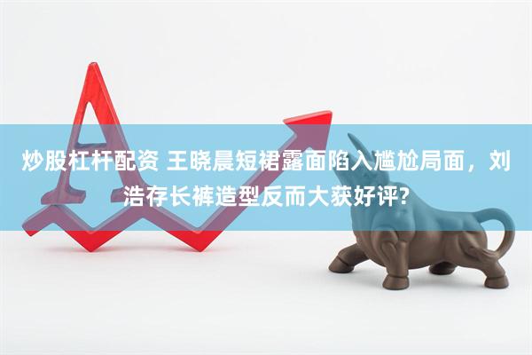 炒股杠杆配资 王晓晨短裙露面陷入尴尬局面，刘浩存长裤造型反而大获好评?