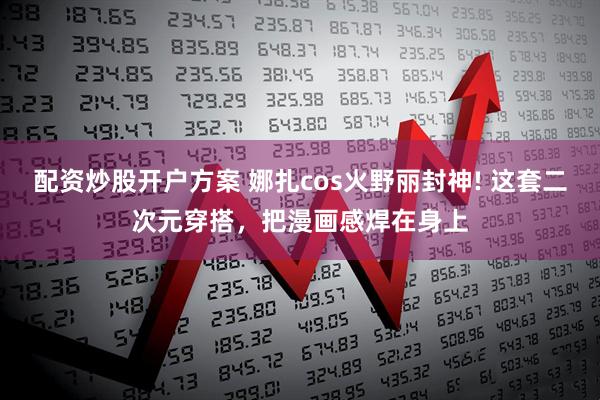 配资炒股开户方案 娜扎cos火野丽封神! 这套二次元穿搭,把漫画感焊在身上