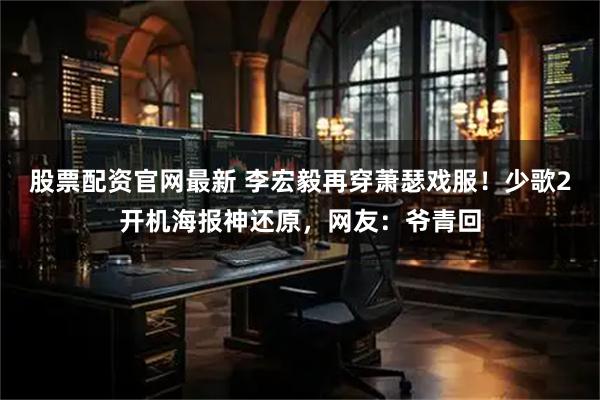 股票配资官网最新 李宏毅再穿萧瑟戏服！少歌2开机海报神还原，网友：爷青回