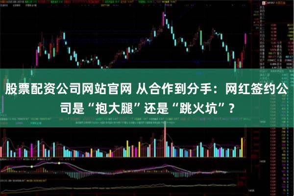 股票配资公司网站官网 从合作到分手:网红签约公司是“抱大腿”还是“跳火坑”?