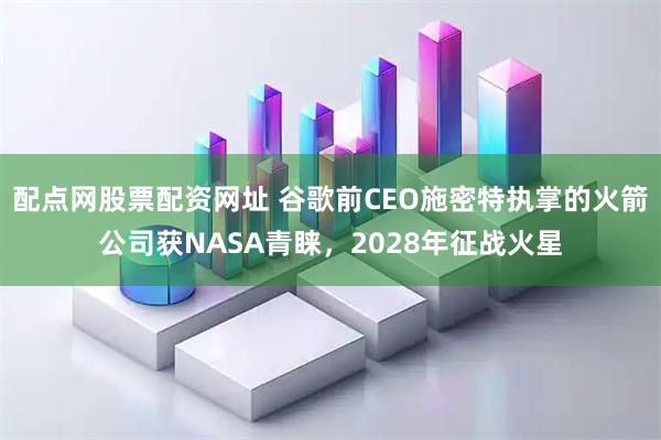 配点网股票配资网址 谷歌前CEO施密特执掌的火箭公司获NASA青睐,2028年征战火星