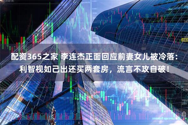配资365之家 李连杰正面回应前妻女儿被冷落：利智视如己出还买两套房，流言不攻自破！