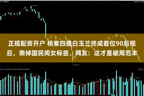 正规配资开户 杨紫四提白玉兰终成首位90后视后，撕掉国民闺女标签，网友：这才是破局范本