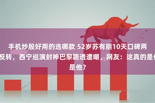 手机炒股好用的选哪款 52岁苏有朋10天口碑两极反转，西宁巡演封神巴黎路透遭嘲，网友：这真的是他？